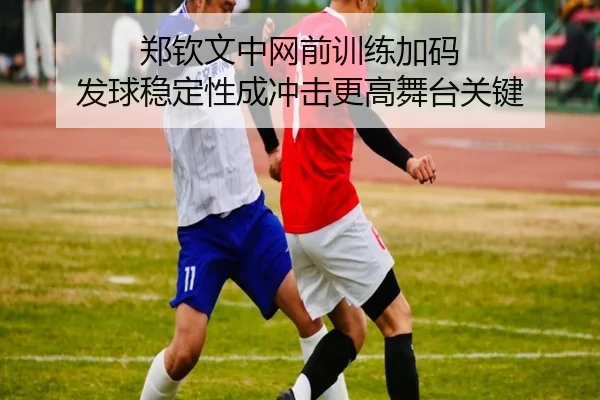 郑钦文中网前训练加码 发球稳定性成冲击更高舞台关键